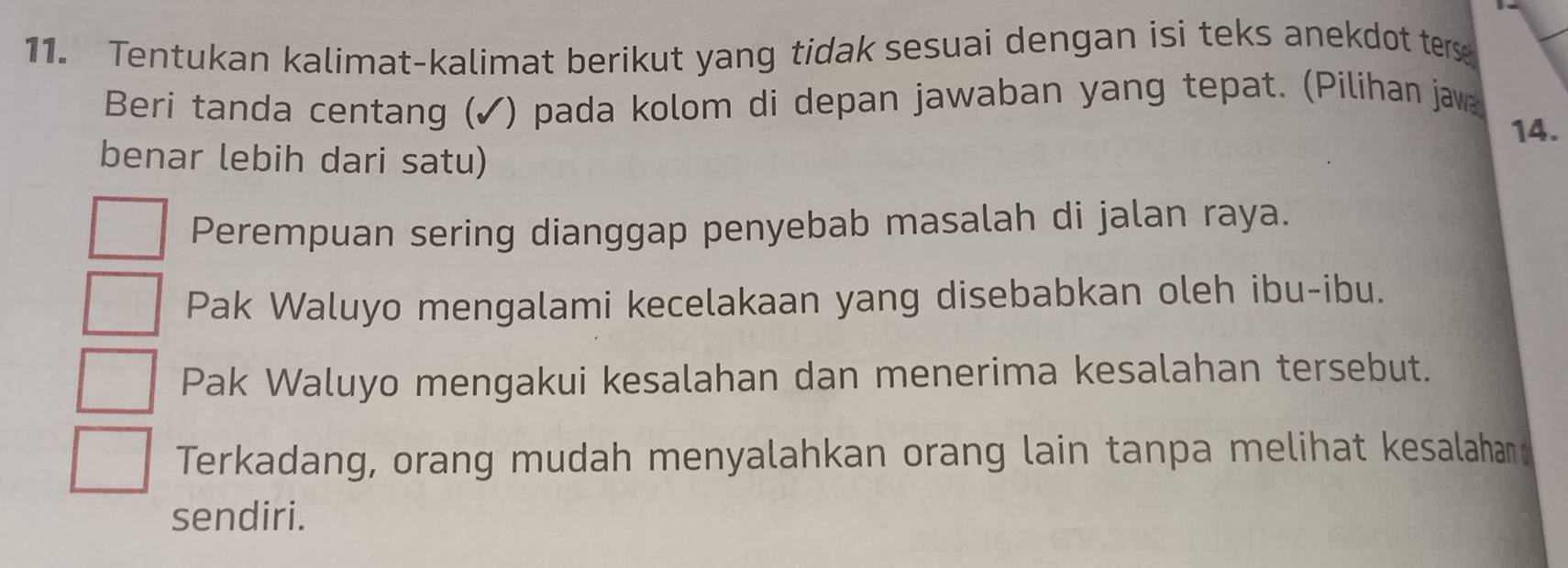 Tentukan kalimat-kalimat berikut yang tidak sesuai dengan isi teks anekdot ters
Beri tanda centang (✓) pada kolom di depan jawaban yang tepat. (Pilihan jaw
benar lebih dari satu) 14.
Perempuan sering dianggap penyebab masalah di jalan raya.
Pak Waluyo mengalami kecelakaan yang disebabkan oleh ibu-ibu.
Pak Waluyo mengakui kesalahan dan menerima kesalahan tersebut.
Terkadang, orang mudah menyalahkan orang lain tanpa melihat kesalahan
sendiri.