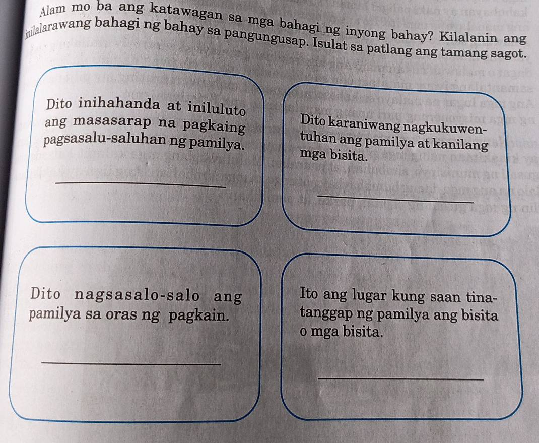 Alam mo ba ang katawagan sa mga bahagi ng inyong bahay? Kilalanin ang 
inilalarawang bahagi ng bahay sa pangungusap. Isulat sa patlang ang tamang sagot. 
Dito inihahanda at iniluluto 
Dito karaniwang nagkukuwen- 
ang masasarap na pagkaing tuhan ang pamilya at kanilang 
pagsasalu-saluhan ng pamilya. mga bisita. 
_ 
_ 
Dito nagsasalo-salo ang 
Ito ang lugar kung saan tina- 
pamilya sa oras ng pagkain. tanggap ng pamilya ang bisita 
o mga bisita. 
_ 
_