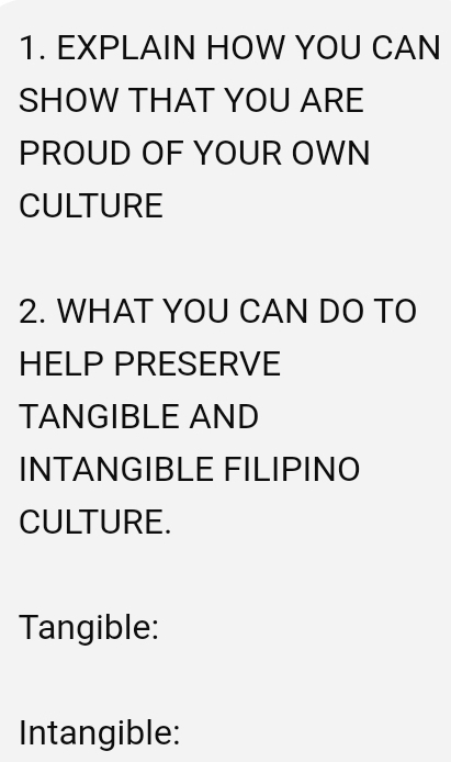 EXPLAIN HOW YOU CAN 
SHOW THAT YOU ARE 
PROUD OF YOUR OWN 
CULTURE 
2. WHAT YOU CAN DO TO 
HELP PRESERVE 
TANGIBLE AND 
INTANGIBLE FILIPINO 
CULTURE. 
Tangible: 
Intangible: