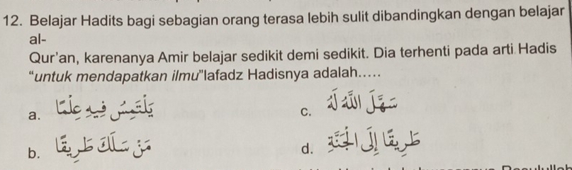 Belajar Hadits bagi sebagian orang terasa lebih sulit dibandingkan dengan belajar
al-
Qur'an, karenanya Amir belajar sedikit demi sedikit. Dia terhenti pada arti Hadis
“untuk mendapatkan ilmu”lafadz Hadisnya adalah…
a.
C.
b. Ij
d.