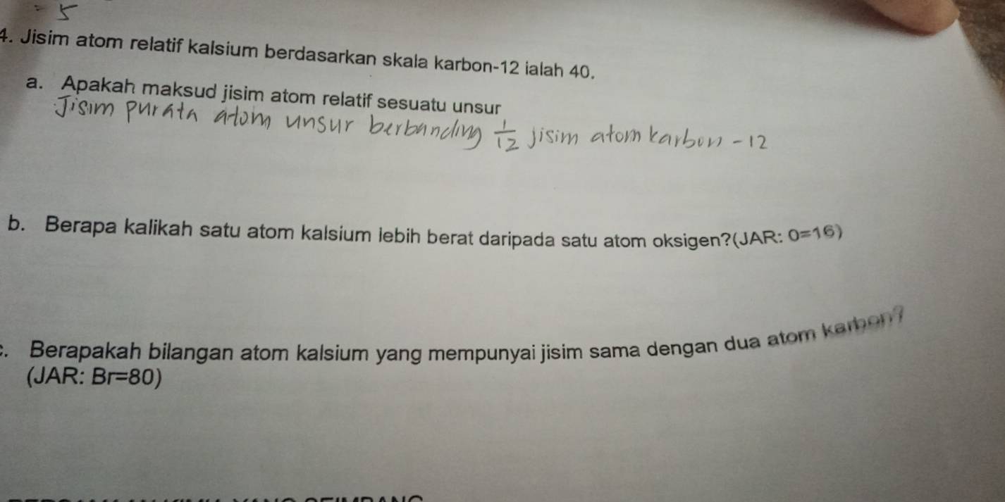 Jisim atom relatif kalsium berdasarkan skala karbon -12 ialah 40. 
a. Apakah maksud jisim atom relatif sesuatu unsur 
b. Berapa kalikah satu atom kalsium lebih berat daripada satu atom oksigen?(JAR: 0=16)
c. Berapakah bilangan atom kalsium yang mempunyai jisim sama dengan dua atom kamon 
(JAR: Br=80)