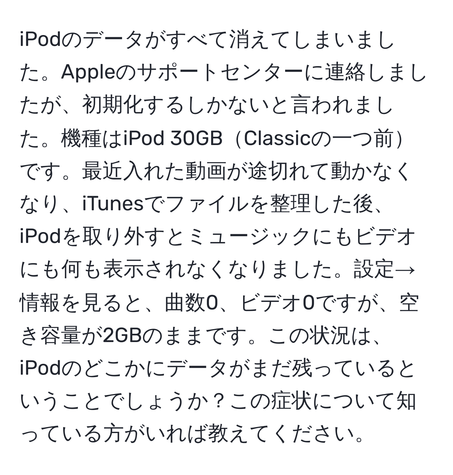 iPodのデータがすべて消えてしまいました。Appleのサポートセンターに連絡しましたが、初期化するしかないと言われました。機種はiPod 30GBClassicの一つ前です。最近入れた動画が途切れて動かなくなり、iTunesでファイルを整理した後、iPodを取り外すとミュージックにもビデオにも何も表示されなくなりました。設定→情報を見ると、曲数0、ビデオ0ですが、空き容量が2GBのままです。この状況は、iPodのどこかにデータがまだ残っているということでしょうか？この症状について知っている方がいれば教えてください。