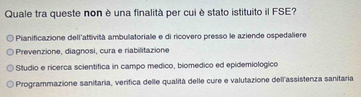 Quale tra queste non è una finalità per cui è stato istituito il FSE?
Pianificazione dell'attività ambulatoriale e di ricovero presso le aziende ospedaliere
Prevenzione, diagnosi, cura e riabilitazione
Studio e ricerca scientifica in campo medico, biomedico ed epidemiologico
Programmazione sanitaria, verifica delle qualità delle cure e valutazione dell'assistenza sanitaria