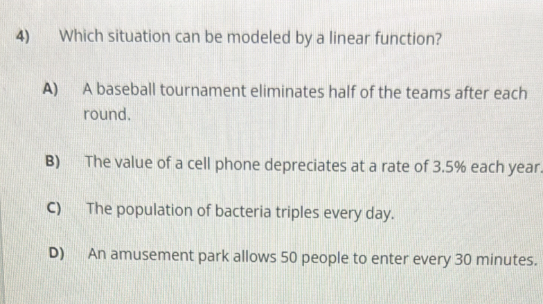 Which situation can be modeled by a linear function?
A) A baseball tournament eliminates half of the teams after each
round.
B) The value of a cell phone depreciates at a rate of 3.5% each year
C) The population of bacteria triples every day.
D) An amusement park allows 50 people to enter every 30 minutes.