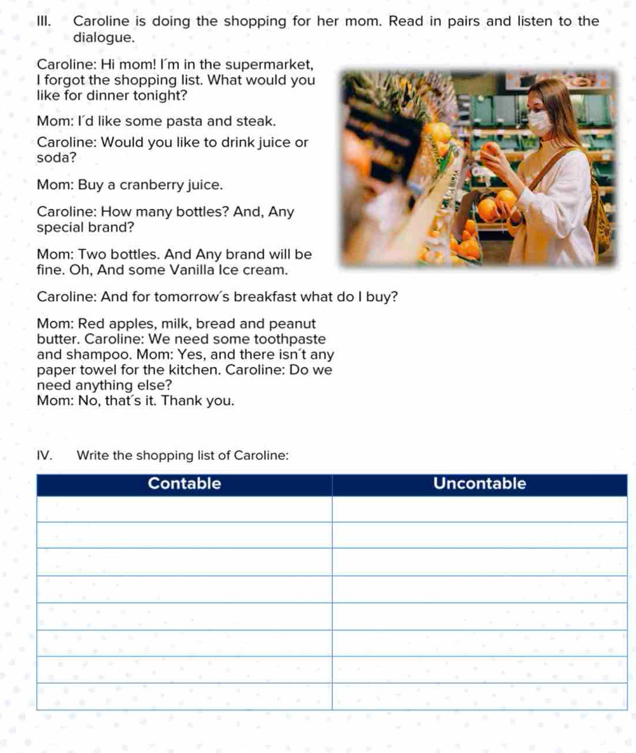 Caroline is doing the shopping for her mom. Read in pairs and listen to the 
dialogue. 
Caroline: Hi mom! I'm in the supermarket, 
I forgot the shopping list. What would you 
like for dinner tonight? 
Mom: I'd like some pasta and steak. 
Caroline: Would you like to drink juice or 
soda? 
Mom: Buy a cranberry juice. 
Caroline: How many bottles? And, Any 
special brand? 
Mom: Two bottles. And Any brand will be 
fine. Oh, And some Vanilla Ice cream. 
Caroline: And for tomorrow's breakfast what do I buy? 
Mom: Red apples, milk, bread and peanut 
butter. Caroline: We need some toothpaste 
and shampoo. Mom: Yes, and there isn't any 
paper towel for the kitchen. Caroline: Do we 
need anything else? 
Mom: No, that's it. Thank you. 
IV. Write the shopping list of Caroline: