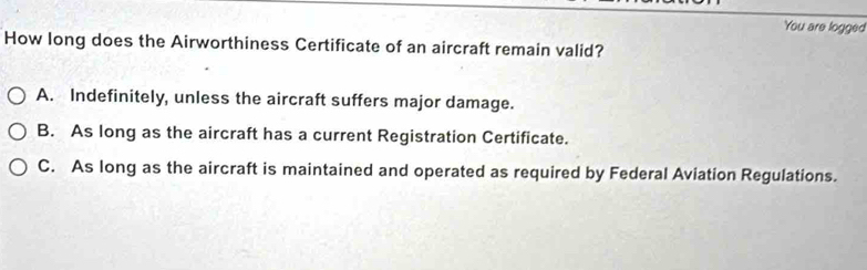 You are logged
How long does the Airworthiness Certificate of an aircraft remain valid?
A. Indefinitely, unless the aircraft suffers major damage.
B. As long as the aircraft has a current Registration Certificate.
C. As long as the aircraft is maintained and operated as required by Federal Aviation Regulations.