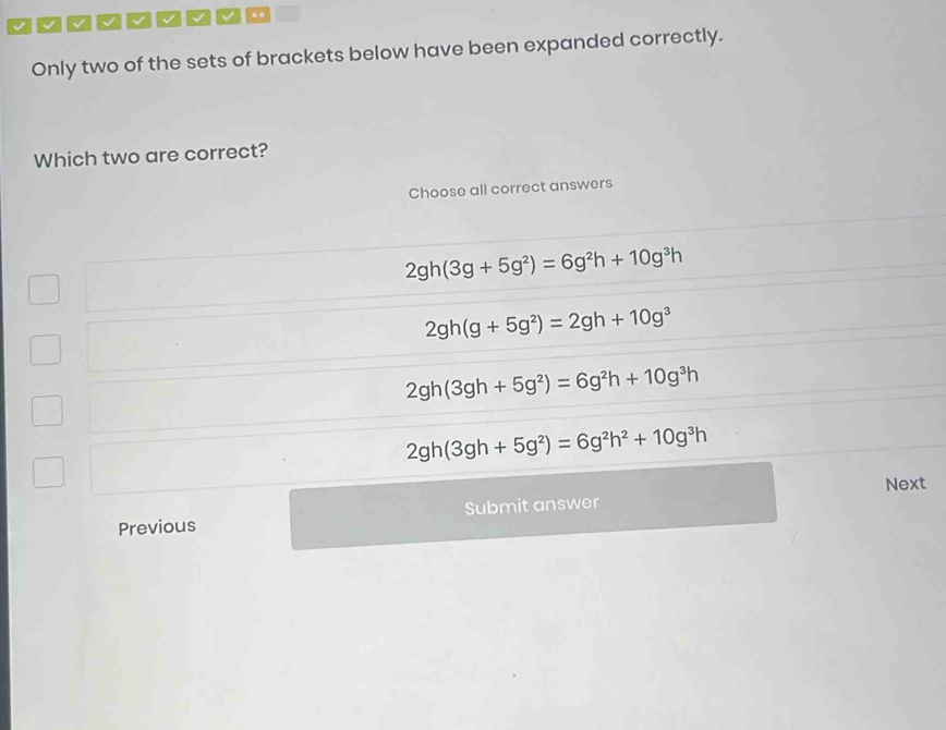 a V √ √ √ .
Only two of the sets of brackets below have been expanded correctly.
Which two are correct?
Choose all correct answers
2gh(3g+5g^2)=6g^2h+10g^3h
2gh(g+5g^2)=2gh+10g^3
2gh(3gh+5g^2)=6g^2h+10g^3h
2gh(3gh+5g^2)=6g^2h^2+10g^3h
Next
Previous Submit answer