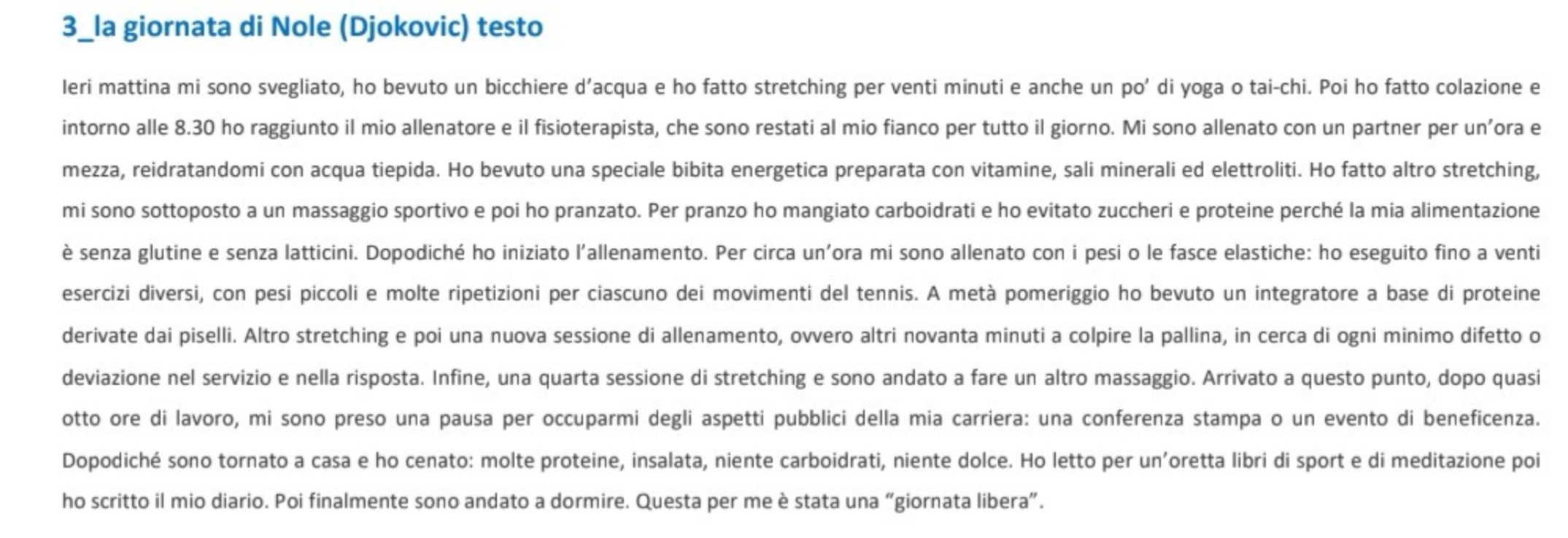 3_la giornata di Nole (Djokovic) testo
Ieri mattina mi sono svegliato, ho bevuto un bicchiere d’acqua e ho fatto stretching per venti minuti e anche un po' di yoga o tai-chi. Poi ho fatto colazione e
intorno alle 8.30 ho raggiunto il mio allenatore e il fisioterapista, che sono restati al mio fianco per tutto il giorno. Mi sono allenato con un partner per un’ora e
mezza, reidratandomi con acqua tiepida. Ho bevuto una speciale bibita energetica preparata con vitamine, sali minerali ed elettroliti. Ho fatto altro stretching,
mi sono sottoposto a un massaggio sportivo e poi ho pranzato. Per pranzo ho mangiato carboidrati e ho evitato zuccheri e proteine perché la mia alimentazione
è senza glutine e senza latticini. Dopodiché ho iniziato l'allenamento. Per circa un'ora mi sono allenato con i pesi o le fasce elastiche: ho eseguito fino a venti
esercizi diversi, con pesi piccoli e molte ripetizioni per ciascuno dei movimenti del tennis. A metà pomeriggio ho bevuto un integratore a base di proteine
derivate dai piselli. Altro stretching e poi una nuova sessione di allenamento, ovvero altri novanta minuti a colpire la pallina, in cerca di ogni minimo difetto o
deviazione nel servizio e nella risposta. Infine, una quarta sessione di stretching e sono andato a fare un altro massaggio. Arrivato a questo punto, dopo quasi
otto ore di lavoro, mi sono preso una pausa per occuparmi degli aspetti pubblici della mia carriera: una conferenza stampa o un evento di beneficenza.
Dopodiché sono tornato a casa e ho cenato: molte proteine, insalata, niente carboidrati, niente dolce. Ho letto per un’oretta libri di sport e di meditazione poi
ho scritto il mio diario. Poi finalmente sono andato a dormire. Questa per me è stata una “giornata libera”.