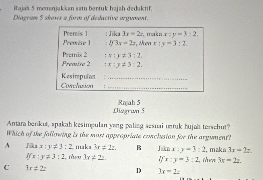 Rajah 5 menunjukkan satu bentuk hujah deduktif.
Diagram S shows a form of deductive argument.
Premis 1 : Jika 3x=2z , maka x:y=3:2. 
Premise 1 ` lf3x=2z ,then x:y=3:2. 
Premis 2 : x:y!= 3:2. 
Premise 2 : x:y!= 3:2. 
Kesimpulan ：_
Conclusion :_
Rajah 5
Diagram 5
Antara berikut, apakah kesimpulan yang paling sesuai untuk hujah tersebut?
Which of the following is the most appropriate conclusion for the argument?
A Jika x:y!= 3:2 , maka 3x!= 2z. B Jika x:y=3:2 , maka 3x=2z.
I x:y!= 3:2 , then 3x!= 2z.
If x:y=3:2 , then 3x=2z,
C 3x!= 2z
D 3x=2z