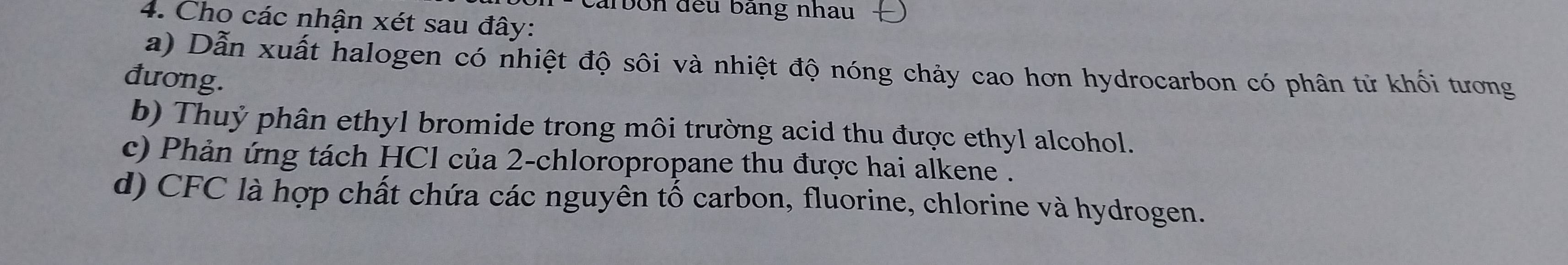 carbon đếu bảng nhau 
4. Cho các nhận xét sau đây: 
a) Dẫn xuất halogen có nhiệt độ sôi và nhiệt độ nóng chảy cao hơn hydrocarbon có phân tử khối tương 
đương. 
b) Thuỷ phân ethyl bromide trong môi trường acid thu được ethyl alcohol. 
c) Phản ứng tách HCl của 2 -chloropropane thu được hai alkene . 
d) CFC là hợp chất chứa các nguyên tố carbon, fluorine, chlorine và hydrogen.