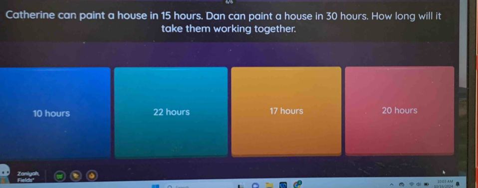 Catherine can paint a house in 15 hours. Dan can paint a house in 30 hours. How long will it
take them working together.
10 hours 22 hours 17 hours 20 hours
Zaniyah
Fields
10/16/2024 10:03 AM