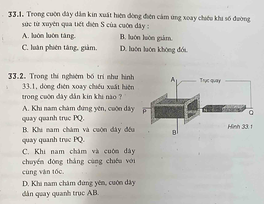 Trong cuộn dây dẫn kín xuất hiện dòng điện cảm ứng xoay chiếu khi số đường
sức từ xuyên qua tiết diện S của cuộn dây :
A. luôn luôn tăng. B. luôn luôn giảm.
C. luân phiên tăng, giảm. D. luôn luôn không đối.
33.2. Trong thí nghiệm bố trí như hình
33.1, dòng điện xoay chiều xuất hiện
trong cuộn dây dẫn kín khi nào ?
A. Khi nam châm đứng yên, cuộn dây
quay quanh trục PQ.
B. Khi nam châm và cuộn dây đếu
quay quanh trục PQ.
C. Khi nam châm và cuộn dây
chuyển động thẳng cùng chiếu với
cùng vận tốc.
D. Khi nam châm đứng yên, cuộn dây
dản quay quanh trục AB.