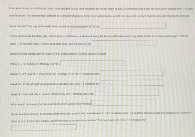 In a new charter school district, they have decided to pay their teachers an hourly wage of $30.70 with time-and-a-half for time spent outside their 7.5 hour
teaching day. The school year consists of 188 teaching days, 4 two-hour conferences, and 9 one-hour after school Professional Development meetings. 
For a "normal" five day work week, what would be the gross pay? (37.5 hrs) 111111111111111
If they work every teaching day, attend every conference, and attend every Professional Development day, what will be the annual gross pay? (188 full 
days - 7.5 hrs each day, 8 hours at coniferences, and 9 hours in PD) △ ABC≌ △ ABC
Determine the weekly pay for each of the weeks listed in the first week of school.
Week 1 - No School on Monday (30 hrs) 1111111111111
Week 2-1^(81) Quarter 'Conference" on Tuesday (37.5hm+2 overtime hrs) 120000 188891
Week 3 - Professional Development on Monday (37.5hrs+1 overtime hr).□ □. CD 
Week 4 - Two sick days used on Wednesday and Thursday (22.5 hrs) 008· 1 []□ □
What would be the pay for this month of work? (Add all four weeks) ||□ □ | □  B:B
Some teachers choose to volunteer their time after school and on weekends to tutor or advise clubs. If a teacher advises a club that requires an additional
three hours of their time a week, determine their gross pay for a "normal" five day week. (37.5hrs+3 overtime hrs)