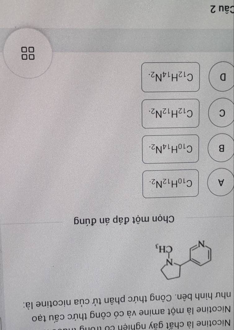 Nicotine là chất gây nghiện có trong
Nicotine là một amine và có công thức cấu tạo
như hình bên. Công thức phân tử của nicotine là:
Chọn một đáp án đúng
A C_10H_12N_2.
B C_10H_14N_2.
C C_12H_12N_2.
D C_12H_14N_2.
Câu 2