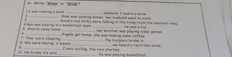 A- Write “When” or “While”! 
1.I was reading a book _suddenly I heard a noise. 
2. _Rose was cooking dinner, her husband went to work. 
3. _Sandra and Kathy were talking in the living-room,the doorbell rang. 
4.Ben was playing in a basketball team _he was a kid. 
5. Sharon came home _her brother was playing video games. 
6. _Angela got home, she was making some coffee. 
7. They were sleeping _the burglars broke in. 
8. We were having a lesson _we heard a terrrible noise. 
9. _I was cycling, the rain started. 
10. He broke his arm_ he was playing basketball.