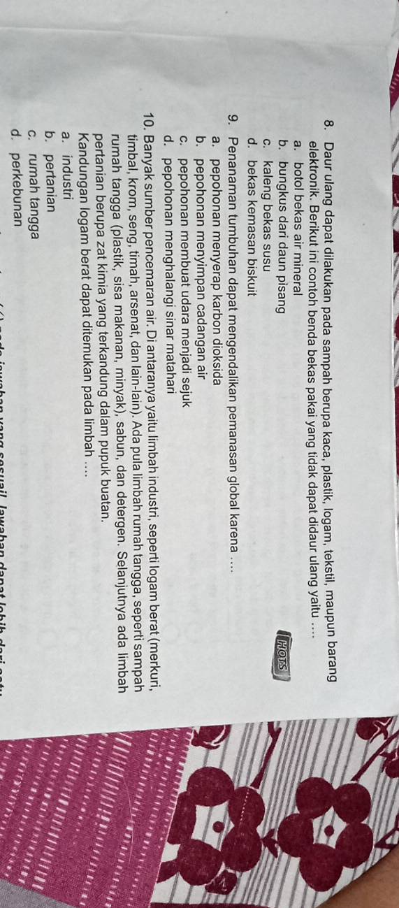 Daur ulang dapat dilakukan pada sampah berupa kaca, plastik, logam, tekstil, maupun barang
elektronik. Berikut ini contoh benda bekas pakai yang tidak dapat didaur ulang yaitu ....
a. botol bekas air mineral
b. bungkus dari daun pisang HOTS
c. kaleng bekas susu
d. bekas kemasan biskuit
9. Penanaman tumbuhan dapat mengendalikan pemanasan global karena ….
a. pepohonan menyerap karbon dioksida
b. pepohonan menyimpan cadangan air
c. pepohonan membuat udara menjadi sejuk
d. pepohonan menghalangi sinar matahari
10. Banyak sumber pencemaran air. Di antaranya yaitu limbah industri, seperti logam berat (merkuri,
timbal, krom, seng, timah, arsenat, dan lain-lain). Ada pula limbah rumah tangga, seperti sampah
rumah tangga (plastik, sisa makanan, minyak), sabun, dan detergen. Selanjutnya ada limbah
pertanian berupa zat kimia yang terkandung dalam pupuk buatan.
Kandungan logam berat dapat ditemukan pada limbah ....
a. industri
b. pertanian
c. rumah tangga
d. perkebunan