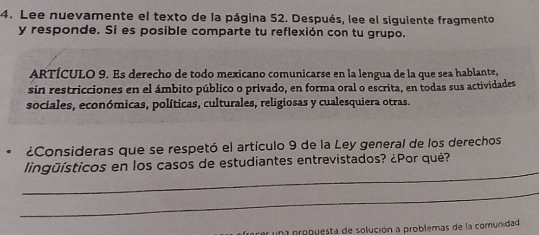 Lee nuevamente el texto de la página 52. Después, lee el siguiente fragmento 
y responde. Si es posible comparte tu reflexión con tu grupo. 
ARTÍCULO 9. Es derecho de todo mexicano comunicarse en la lengua de la que sea hablante, 
sin restricciones en el ámbito público o privado, en forma oral o escrita, en todas sus actividades 
sociales, económicas, políticas, culturales, religiosas y cualesquiera otras. 
¿Consideras que se respetó el artículo 9 de la Ley general de los derechos 
_ 
lingüísticos en los casos de estudiantes entrevistados? ¿Por qué? 
_ 
una propuesta de solución a problemas de la comunidad