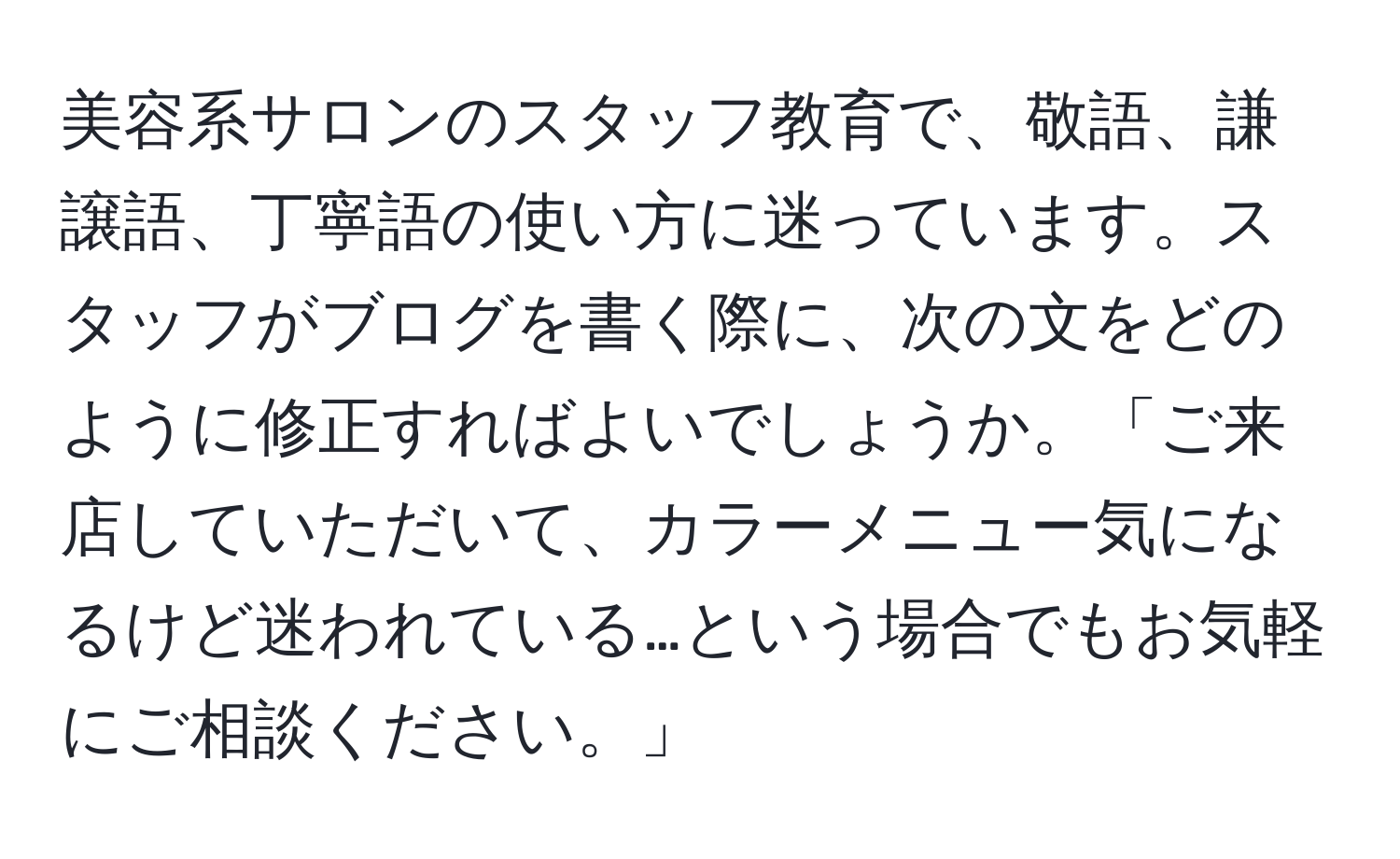 美容系サロンのスタッフ教育で、敬語、謙譲語、丁寧語の使い方に迷っています。スタッフがブログを書く際に、次の文をどのように修正すればよいでしょうか。「ご来店していただいて、カラーメニュー気になるけど迷われている…という場合でもお気軽にご相談ください。」