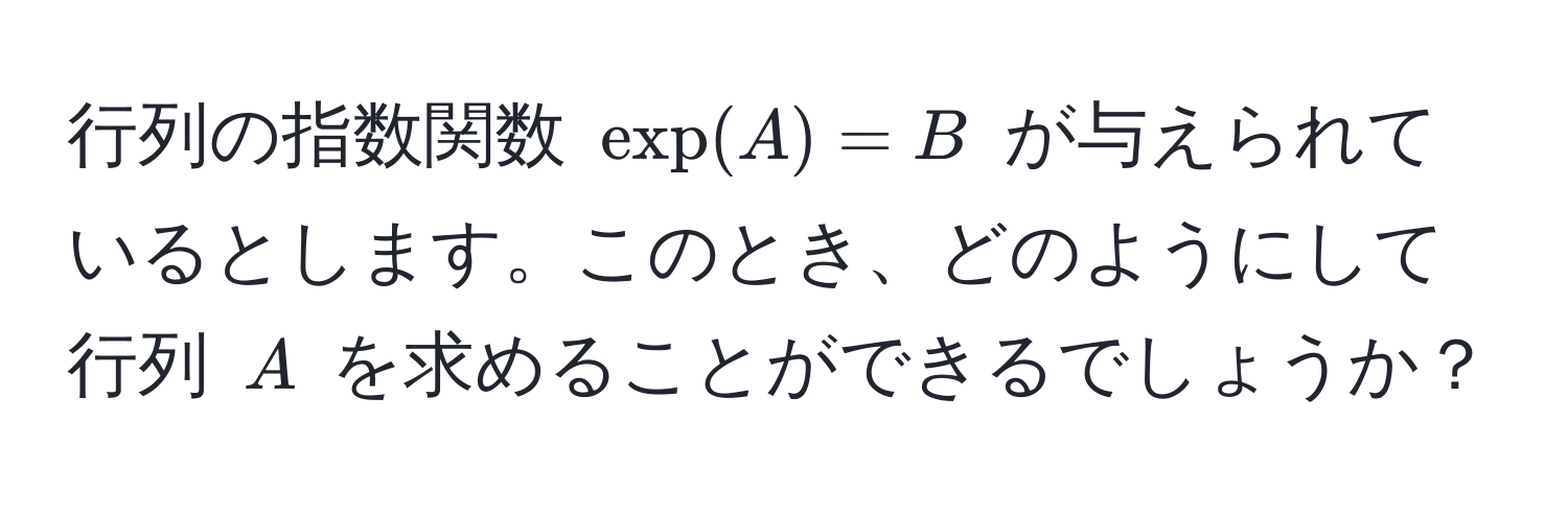 行列の指数関数 $exp(A) = B$ が与えられているとします。このとき、どのようにして行列 $A$ を求めることができるでしょうか？