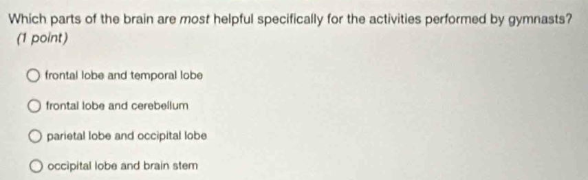 Which parts of the brain are most helpful specifically for the activities performed by gymnasts?
(1 point)
frontal lobe and temporal lobe
frontal lobe and cerebelium
parietal lobe and occipital lobe
occipital lobe and brain stem