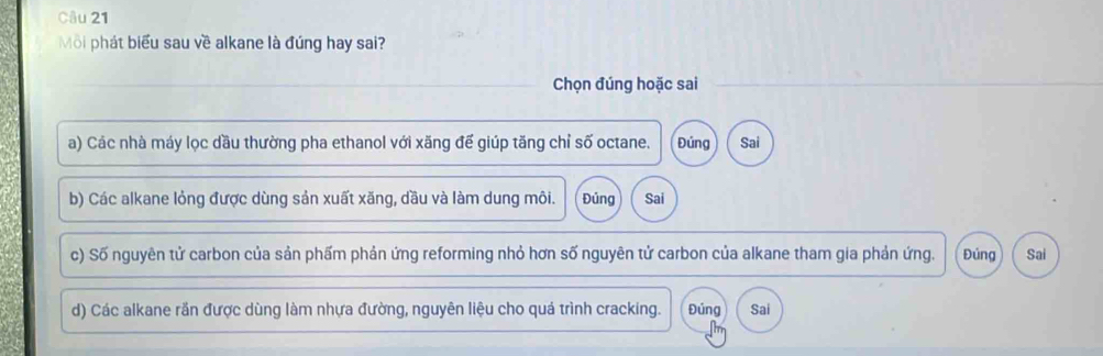 Môi phát biểu sau về alkane là đúng hay sai?
Chọn đúng hoặc sai
a) Các nhà máy lọc dầu thường pha ethanol với xăng đế giúp tăng chỉ số octane. Đúng Sai
b) Các alkane lỏng được dùng sản xuất xăng, dầu và làm dung môi. Đủng Sai
c) Số nguyên tử carbon của sản phấm phản ứng reforming nhỏ hơn số nguyên tử carbon của alkane tham gia phản ứng. Đúng Sai
d) Các alkane rần được dùng làm nhựa đường, nguyên liệu cho quá trình cracking. Đủng Sai