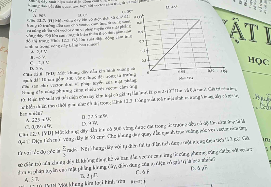 a khung dây xuất hiện suất điện động cảm ứng u
khung dây bắt đầu quay, góc hợp bởi vector cảm ứng từ và mặt phaus
D. 45°.
than 3
đây? 30°.
C.
A. 90°. B. 0°.
Câu 12.7. [H] Một vòng dây kín có diện tích 50dm^2 đặt
trong từ trường đều sao cho vector cảm ứng từ song song
và cùng chiều với vector đơn vị pháp tuyến của mặt phẳng
vòng dây. Độ lớn cảm ứng từ biến thiên theo thời gian nh
đồ thị trong Hình 12.2. Độ lớn suất điện động cảm ứn
sinh ra trong vòng dây bằng bao nhiêu?
A. 2,5 V.
B. -5 V.
C. -2,5 V. HQC
D. 5 V.
Câu 12.8. [VD] Một khung dây dẫn kín hình vuông 
cạnh dài 10 cm gồm 500 vòng được đặt trong từ trườ
đều sao cho vector đơn vị pháp tuyến của mặt ph
khung dây cùng phương cùng chiều với vector cảm ứng
từ. Điện trở suất và tiết diện của dây kim loại có giá trị lần lượt là rho =2· 10^(-8)Omega m và 0,4mm^2. Giá trị cảm ứng
_
từ biến thiên theo thời gian như đồ thị trong Hình 12.3. Công suất toả nhiệt sinh ra trong khung dây có giá trị
bao nhiêu?
A. 225 mW. B. 22,5 mW.
C. 0,09 mW. D. 9 W.
Câu 12.9. [VD] Một khung dây dẫn kín có 500 vòng được đặt trong từ trường đều có độ lớn cảm ứng từ là
0,4 T. Diện tích mỗi vòng dây là 50cm^2. Cho khung dây quay đều quanh trục vuông góc với vector cảm ứng
từ với tốc độ góc là  π /3  rad/s  . Nổi khung dây với tụ điện thì tụ điện tích được một lượng điện tích là 3 μC. Giả uu
sử điện trở của khung dây là không đáng kể và ban đầu vector cảm ứng từ cùng phương cùng chiều với vector 1
đơn vị pháp tuyến của mặt phẳng khung dây, điện dung của tụ điện có giá trị là bao nhiêu?
A. 3 F. B. 3 μF. C. 6 F. D. 6 µF.
12 10 [YD] Một khung kim loại hình tròn B (mT)