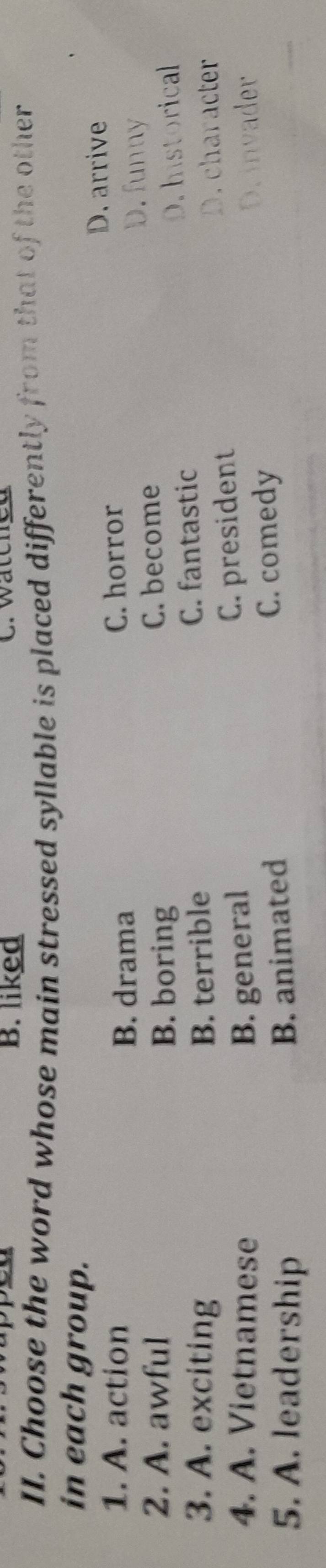 B. liked C. watched
II. Choose the word whose main stressed syllable is placed differently from that of the other
in each group.
1. A. action C. horror D. arrive
B. drama
D. funny
2. A. awful C. become
B. boring
3. A. exciting B. terrible C. fantastic D. historical
C. president
D. character
4. A. Vietnamese B. general D.invader
5. A. leadership C. comedy
B. animated