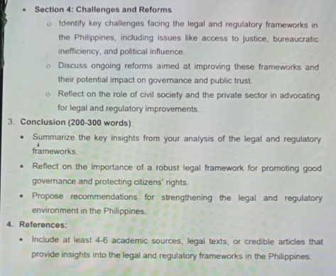 Challenges and Reforms 
ldentify key challenges facing the legal and regulatory frameworks in 
the Philippines, including issues like access to justice, bureaucratic 
inefficiency, and political influence. 
Discuss ongoing reforms aimed at improving these frameworks and 
their potential impact on governance and public trust. 
Reflect on the role of civil society and the private sector in advocating 
for legal and regulatory improvements. 
3. Conclusion (200-300 words) 
Summarize the key insights from your analysis of the legal and regulatory 
frameworks. 
Reflect on the importance of a robust legal framework for promoting good 
governance and protecting citizens' rights. 
Propose recommendations for strengthening the legal and regulatory 
environment in the Philippines. 
4. References: 
Include at least 4-6 academic sources, legal texts, or credible articles that 
provide insights into the legal and regulatory frameworks in the Philippines