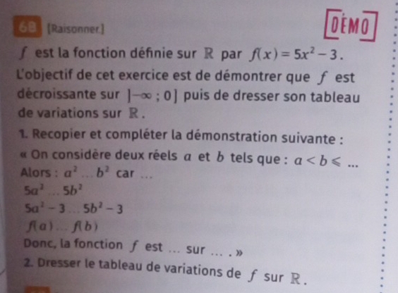 6ª [Raisonner] DEMO 
f est la fonction définie sur R par f(x)=5x^2-3. 
L'objectif de cet exercice est de démontrer que f est 
décroissante sur ]-∈fty ;0] puis de dresser son tableau 
de variations sur R. 
1. Recopier et compléter la démonstration suivante : 
« On considère deux réels a et b tels que : a. 
Alors : a^(2° b^2) car .. .
5a^2...5b^2
5a^2-3...5b^2-3
f(a)...f(b)
Donc, la fonction f est ... sur ... . » 
2. Dresser le tableau de variations de ƒ sur R.