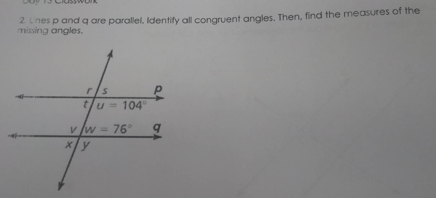 Day 1s Classwork
2 Lnes p and q are parallel. Identify all congruent angles. Then, find the measures of the
missing angles.