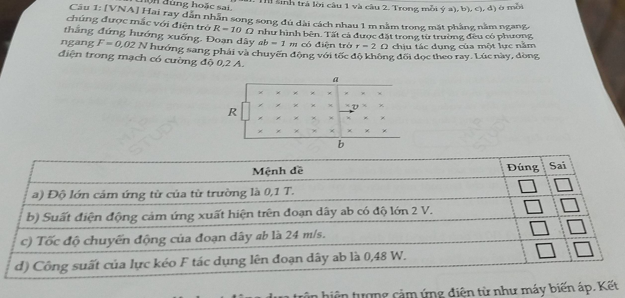 hộn đùng hoặc sai Thi sinh trả lời câu 1 và câu 2, Trong mỗi ý a), b), c), đ) ở mỗi 
Câu 1: [VNA] Hai ray dẫn nhẫn song song đủ dài cách nhau 1 m nằm trong mặt phẳng nằm ngang, 
chúng được mắc với điện trở R=10Omega như hình bên. Tất cả được đặt trong từ trường đều có phương 
thắng đứng hướng xuống. Đoạn dây ab=1 m có điện trở r=2 O chịu tác dụng của một lực nằm 
ngang F=0,02N * hướng sang phải và chuyển động với tốc độ không đối dọc theo ray. Lúc này, dòng 
điện trong mạch có cường độ 0,2 A.
a
% * * %
% x * V χ
R
% ×
χ
b
n hiện tượng cảm ứng điện từ như máy biến áp. Kết