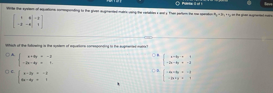 61 2 Points: 0 of 1 Save
Write the system of equations corresponding to the given augmented matrix using the variables x and y. Then perform the row operation R_2=2r_1+r_2 on the given augmented matrix
beginbmatrix 1&6&-2 -2&-4&1endbmatrix
Which of the following is the system of equations corresponding to the augmented matrix?
A. beginarrayl x+6y=-2 -2x-4y=1.endarray.
B. beginarrayl x+6y=1 -2x-4y=-2endarray.
D.
C. beginarrayl x-2y=-2 6x-4y=1endarray. beginarrayl -4x+6y=-2 -2x+y=1endarray.