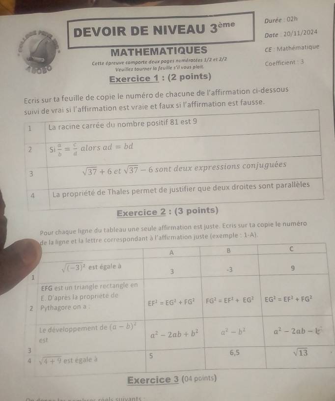 DEVOIR DE NIVEAU 3^(cm) e Durée : 02h
Date 20/11/2024
MATHEMATIQUES CE : Mathématique
oDO Cette épreuve comporte deux pages numérotées 1/2 et 2/2 Coefficient 3
Veuillez tourner la feuille s'il vous plait.
Exercice 1 : (2 points)
Ecris sur ta feuille de copie le numéro de chacune de l’affirmation ci-dessous
vraie et faux si l’affirmation est fausse.
Pour chaque ligne du tableau une seule affirmation est juste. Ecris sur ta copie le numéro
affirmation juste (exemple : 1-A).