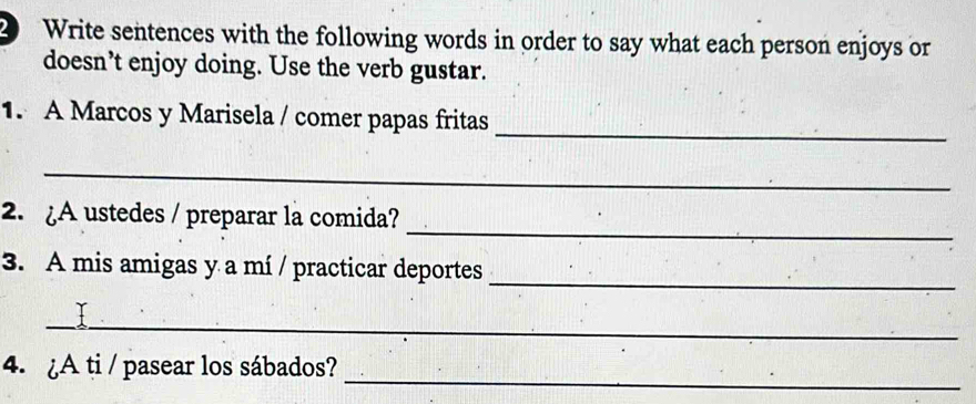 Write sentences with the following words in order to say what each person enjoys or 
doesn’t enjoy doing. Use the verb gustar. 
_ 
1. A Marcos y Marisela / comer papas fritas 
_ 
_ 
2. ¿A ustedes / preparar la comida? 
_ 
3. A mis amigas y a mí / practicar deportes 
_ 
_ 
4. ¿A ti / pasear los sábados?