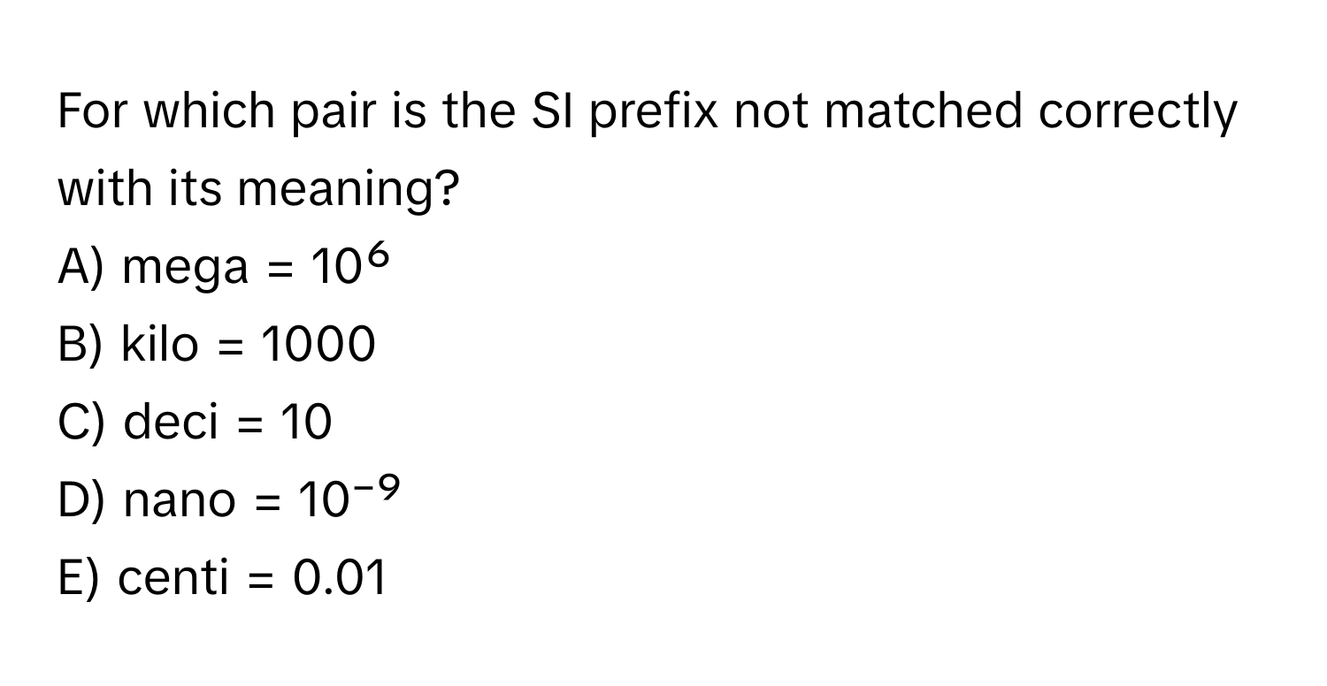 For which pair is the SI prefix not matched correctly with its meaning?

A) mega = 10⁶
B) kilo = 1000
C) deci = 10
D) nano = 10⁻⁹
E) centi = 0.01