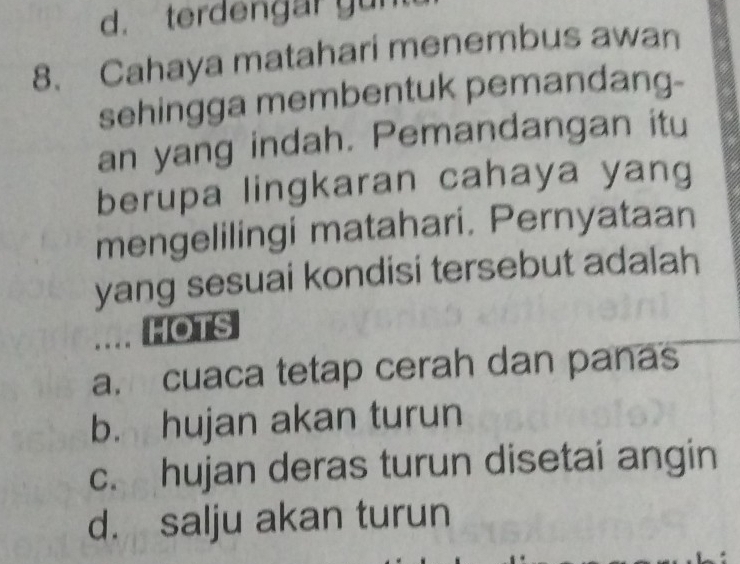 d. terdengar yun
8. Cahaya matahari menembus awan
sehingga membentuk pemandang-
an yang indah. Pemandangan itu
berupa lingkaran cahaya yang
mengelilingi matahari. Pernyataan
yang sesuai kondisi tersebut adalah
.... HOTS
a. cuaca tetap cerah dan panas
b. hujan akan turun
c. hujan deras turun disetai angin
d. salju akan turun