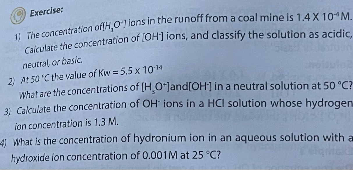 The concentration o f[H_3O^+] ions in the runoff from a coal mine is 1.4* 10^(-4)M. 
Calculate the concentration of [OH^-] ions, and classify the solution as acidic, 
neutral, or basic. 
2) At 50°C the value of Kw=5.5* 10^(-14)
What are the concentrations of [H_3O^+] and [OH^-] in a neutral solution at 50°C
3) Calculate the concentration of OH* ions in a HCI solution whose hydrogen 
ion concentration is 1.3 M. 
4) What is the concentration of hydronium ion in an aqueous solution with a 
hydroxide ion concentration of 0.001M at 25°C 1