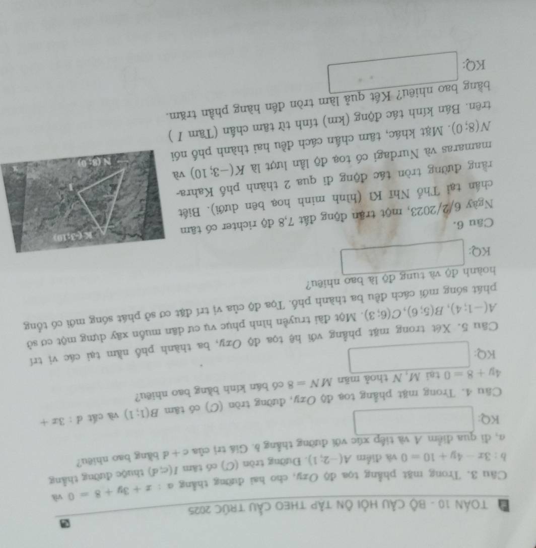 a  TOÁN 10 - Bộ CầU Hỏi Ôn tập tHEO CầU tRúC 2025
Câu 3. Trong mặt phẳng tọa độ Ozy, cho hai đường thẳng α  4/5  x+3y+8=0 và
b:3x-4y+10=0 và điểm A(-2;1). Đường tròn (C) có tâm I(c;d) thuộc đường thẳng
a m, đi qua điểm A và tiếp xúc với đường thẳng δ. Giá trị của c+d bằng bao nhiêu?
KQ: □
Câu 4. Trong mặt phẳng toạ độ Ozy, đường tròn (C) có tâm B(1;1) và cất d:3x+
tai M, N thoả män MN=8 có bán kính bằng bao nhiêu?
4y+8=0 □
KQ:
Câu 5. Xét trong mặt phẳng với hệ tọa độ Oxy, ba thành phố nằm tại các vị trí
A(-1;4),B(5;6),C(6;3). Một đài truyền hình phục vụ cư dân muốn xây dựng một cơ sở
phát sóng mới cách đều ba thành phố. Tọa độ của vị trí đặt cơ sở phát sóng mới có tổng
hoành độ và tung độ là bao nhiêu?
KQ: □
Câu 6.
Ngày 6/2/2023, một trận động đất 7,8 độ richter có tâm
chân tại Thổ Nhĩ Kì (hình minh hoạ bên dưới). Biết
rằng đường tròn tác động đi qua 2 thành phố Kahra-
mamaras và Nurdagi có toạ độ lần lượt là K(-3;10) v
N(8;0).  Mặt khác, tâm chấn cách đều hai thành phố nó
trên. Bán kính tác động (km) tính từ tâm chấn (Tàm I )
bằng bao nhiêu? Kết quả làm tròn đến hàng phần trăm.
KQ: □