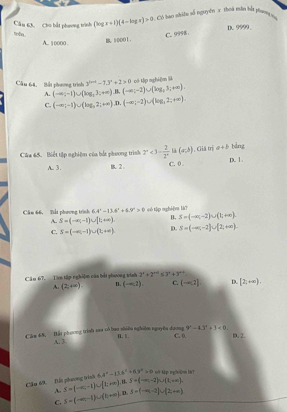 Cho bắt phương trình (log x+1)(4-log x)>0. Có bao nhiêu số nguyên x thoủ mân bắt phương trh
D. 9999.
trên. C. 9998 .
A. 10000 .
B. 10001.
có tập nghiệm là
Câu 64. Bất phương trình 3^(2x+1)-7.3^x+2>0 (-∈fty ;-2)∪ (log _23;+∈fty ).
A. (-∈fty ;-1)∪ (log _23;+∈fty ). B.
C. (-∈fty ;-1)∪ (log _32;+∈fty ).I ). (-∈fty ;-2)∪ (log _32;+∈fty ).
Câu 65. Biết tập nghiệm của bất phương trình 2^x<3- 2/2^x  là (a;b). Giá trị a+b bằng
A. 3 . B. 2 . C. 0 .
D. 1.
Câu 66. Bất phương trình 6.4^x-13.6^x+6.9^x>0 có tập nghiệm là?
A. S=(-∈fty ;-1)∪ [1;+∈fty ).
B. S=(-∈fty ;-2)∪ (1;+∈fty ).
C. S=(-∈fty ;-1)∪ (1;+∈fty ).
D. S=(-∈fty ;-2]∪ [2;+∈fty ).
Câu 67. Tìm tập nghiệm của bất phương trình 2^x+2^(x+1)≤ 3^x+3^(x-1).
A. (2;+∈fty ).
B. (-∈fty ;2). C. (-∈fty ;2]. D. [2;+∈fty ).
Cân 68. Bất phương trình sau có bao nhiêu nghiệm nguyên dương 9^x-4.3^x+3<0.
B. 1. C. 0. D. 2.
A. 3.
Câu 69. Bất phương trình 6.4^x-13.6^x+6.9^x>0 có tập nghiệm là?
A. S=(-∈fty ;-1)∪ [1;+∈fty ). B. S=(-∈fty ;-2)∪ (1;+∈fty ).
C. S=(-∈fty ,-1)∪ (1;+∈fty ).D S=(-∈fty ;-2]∪ [2;+∈fty ).