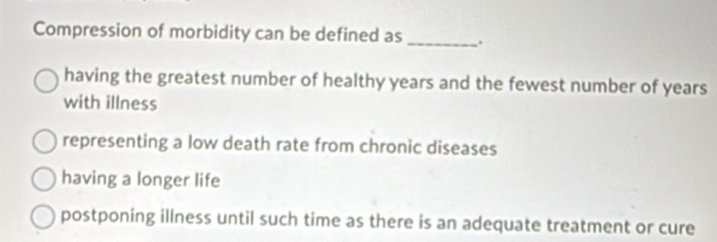 Compression of morbidity can be defined as _.
having the greatest number of healthy years and the fewest number of years
with illness
representing a low death rate from chronic diseases
having a longer life
postponing illness until such time as there is an adequate treatment or cure