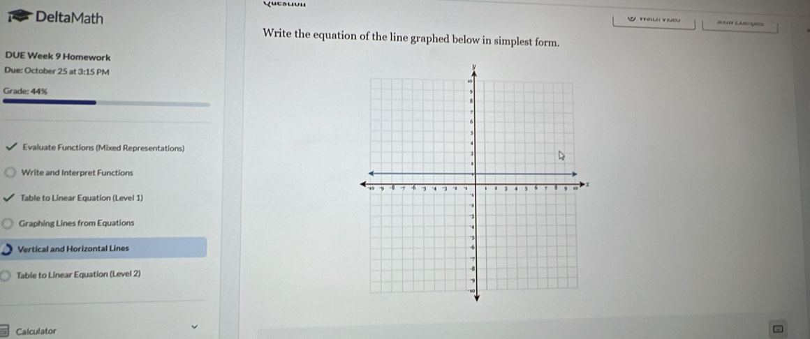 Yuesuvu 
DeltaMath Ca 
V t veu 
Write the equation of the line graphed below in simplest form. 
DUE Week 9 Homework 
Due: October 25 at 3:15 PM 
Grade: 44% 
Evaluate Functions (Mixed Representations) 
Write and Interpret Functions 
Table to Linear Equation (Level 1) 
Graphing Lines from Equations 
Vertical and Horizontal Lines 
Table to Linear Equation (Level 2) 
Calculator