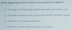 At the beginming of Act 4, what is the condition of Salem?
The town is in chwos with abandoned catsle and rotting crops
The town is preparing for a grand execution in the town square
The town is prospering and joyful
The town is under attack by witch accusations