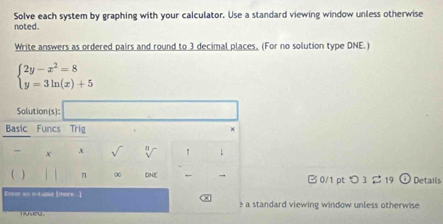 Solve each system by graphing with your calculator. Use a standard viewing window unless otherwise
noted.
Write answers as ordered pairs and round to 3 decimal places. (For no solution type DNE.)
beginarrayl 2y-x^2=8 y=3ln (x)+5endarray.
(-3,4),(-2,4),(-2,4)
Solution(s):
Basic Funcs Trig ×
- X x sqrt() n 1 ↓
π ∞
 DNE ← [ 0/1 pt つ3 2 19 ① Details
Envter en n-tuple [more ]
a standard viewing window unless otherwise