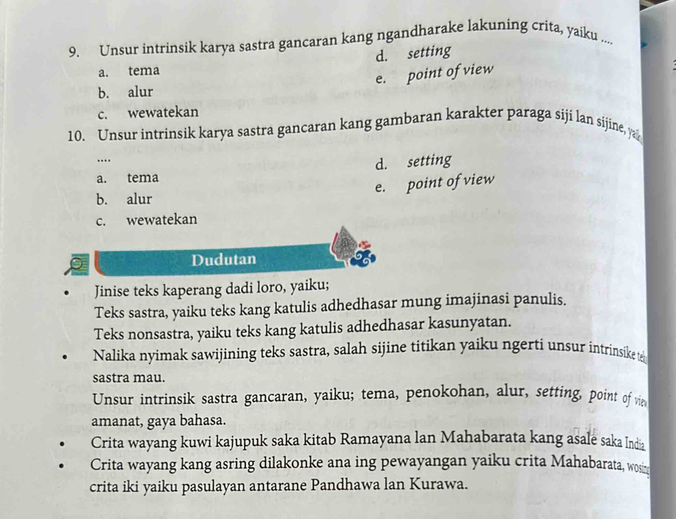 Unsur intrinsik karya sastra gancaran kang ngandharake lakuning crita, yaiku ....
d. setting
a. tema
e. point of view
b. alur
c. wewatekan
10. Unsur intrinsik karya sastra gancaran kang gambaran karakter paraga siji lan sijine, ya
…
d. setting
a. tema
e. point of view
b. alur
c. wewatekan
Dudutan
Jinise teks kaperang dadi loro, yaiku;
Teks sastra, yaiku teks kang katulis adhedhasar mung imajinasi panulis.
Teks nonsastra, yaiku teks kang katulis adhedhasar kasunyatan.
Nalika nyimak sawijining teks sastra, salah sijine titikan yaiku ngerti unsur intrinsike te
sastra mau.
Unsur intrinsik sastra gancaran, yaiku; tema, penokohan, alur, setting, point of vie
amanat, gaya bahasa.
Crita wayang kuwi kajupuk saka kitab Ramayana lan Mahabarata kang asale saka India
Crita wayang kang asring dilakonke ana ing pewayangan yaiku crita Mahabarata, wosin
crita iki yaiku pasulayan antarane Pandhawa lan Kurawa.