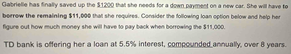 Gabrielle has finally saved up the $1200 that she needs for a down payment on a new car. She will have to 
borrow the remaining $11,000 that she requires. Consider the following loan option below and help her 
figure out how much money she will have to pay back when borrowing the $11,000. 
TD bank is offering her a loan at 5.5% interest, compounded annually, over 8 years.