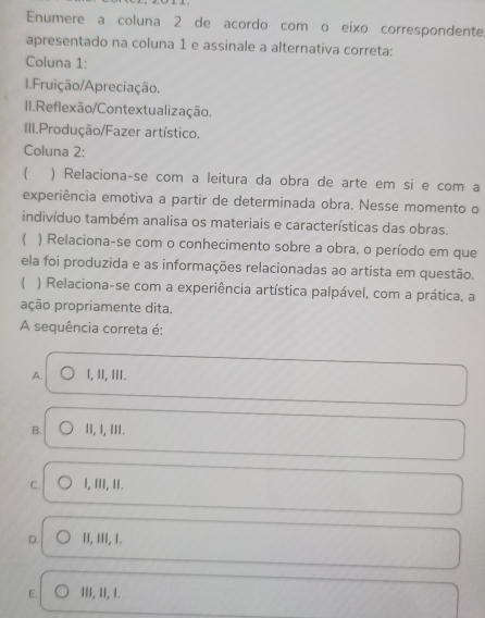 Enumere a coluna 2 de acordo com o eixo correspondente,
apresentado na coluna 1 e assinale a alternativa correta:
Coluna 1:
1.Fruição/Apreciação.
II.Reflexão/Contextualização.
III.Produção/Fazer artístico.
Coluna 2:
) Relaciona-se com a leitura da obra de arte em si e com a
experiência emotiva a partir de determinada obra. Nesse momento o
indivíduo também analisa os materiais e características das obras.
( ) Relaciona-se com o conhecimento sobre a obra, o período em que
ela foi produzida e as informações relacionadas ao artista em questão.
) Relaciona-se com a experiência artística palpável, com a prática, a
ação propriamente dita.
A sequência correta é:
A. I, II, II.
B. II, I, III.
C. I, III, II.
D. II, III, 1.
E. II, II, 1.