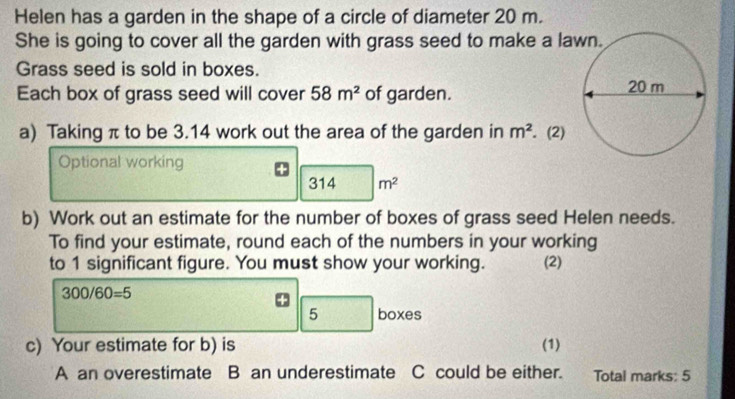 Helen has a garden in the shape of a circle of diameter 20 m. 
She is going to cover all the garden with grass seed to make a la 
Grass seed is sold in boxes. 
Each box of grass seed will cover 58m^2 of garden. 
a) Taking π to be 3.14 work out the area of the garden in m^2. (2) 
Optional working
31 m^2
b) Work out an estimate for the number of boxes of grass seed Helen needs. 
To find your estimate, round each of the numbers in your working 
to 1 significant figure. You must show your working. (2)
300/60=5
5 boxes 
c) Your estimate for b) is (1) 
A an overestimate B an underestimate C could be either. Total marks: 5