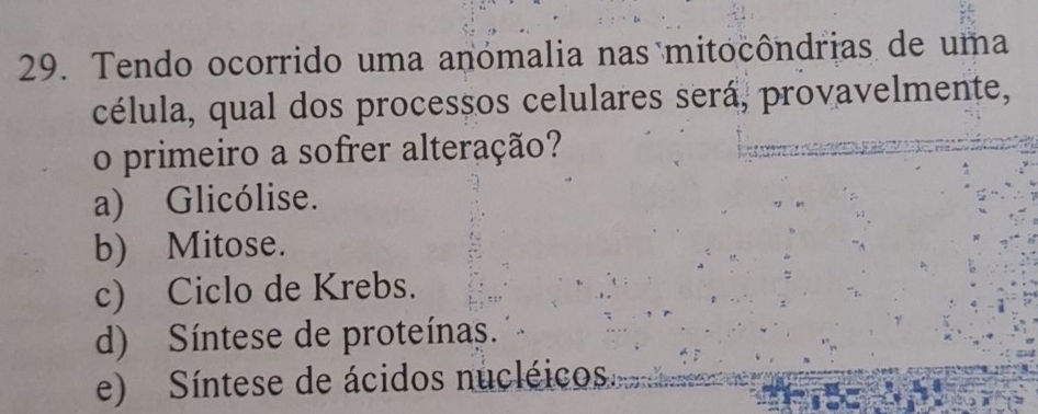 Tendo ocorrido uma anómalia nas mitocôndrias de uma
célula, qual dos processos celulares será, provavelmente,
o primeiro a sofrer alteração?
a) Glicólise.
b) Mitose.
c) Ciclo de Krebs.
d) Síntese de proteínas.
e) Síntese de ácidos nucléicos