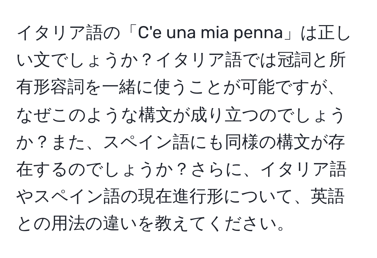 イタリア語の「C'e una mia penna」は正しい文でしょうか？イタリア語では冠詞と所有形容詞を一緒に使うことが可能ですが、なぜこのような構文が成り立つのでしょうか？また、スペイン語にも同様の構文が存在するのでしょうか？さらに、イタリア語やスペイン語の現在進行形について、英語との用法の違いを教えてください。