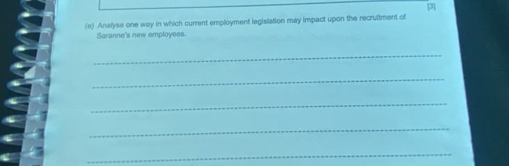 [3] 
(e) Analyse one way in which current employment legislation may impact upon the recruitment of 
Saranne's new employees. 
_ 
_ 
_ 
_ 
_